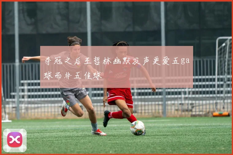 夺冠之后王哲林幽默发声更爱五ga球而非五佳球