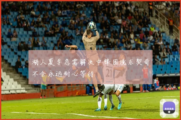 湖人夏季急需解决中锋困境东契奇不会永远耐心等待