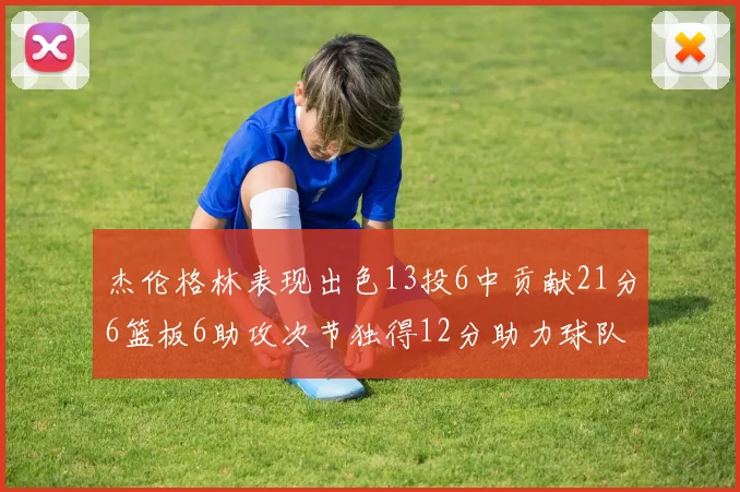 杰伦格林表现出色13投6中贡献21分6篮板6助攻次节独得12分助力球队