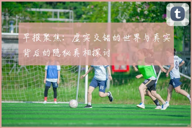 早报聚焦：虚实交错的世界与真实背后的隐秘真相探讨