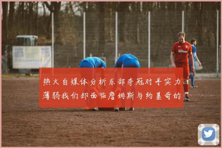 热火自媒体分析东部夺冠对手实力薄弱我们却面临詹姆斯与约基奇的挑战