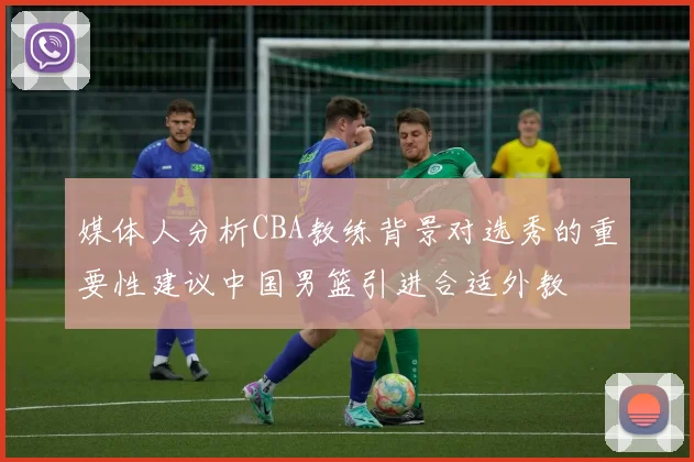 媒体人分析CBA教练背景对选秀的重要性建议中国男篮引进合适外教