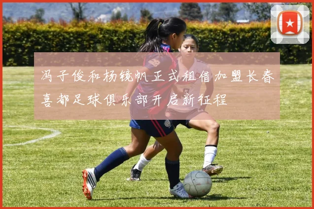 冯子俊和杨镜帆正式租借加盟长春喜都足球俱乐部开启新征程
