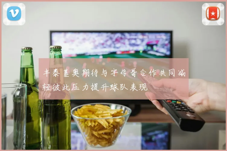 丰泰基奥期待与字母哥合作共同减轻彼此压力提升球队表现