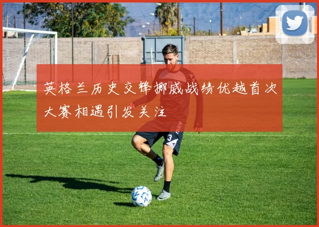 英格兰历史交锋挪威战绩优越首次大赛相遇引发关注