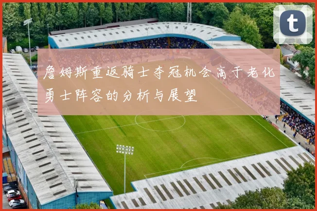 詹姆斯重返骑士夺冠机会高于老化勇士阵容的分析与展望
