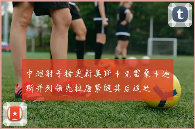 中超射手榜更新奥斯卡克雷桑卡迪斯并列领先拉唐紧随其后追赶