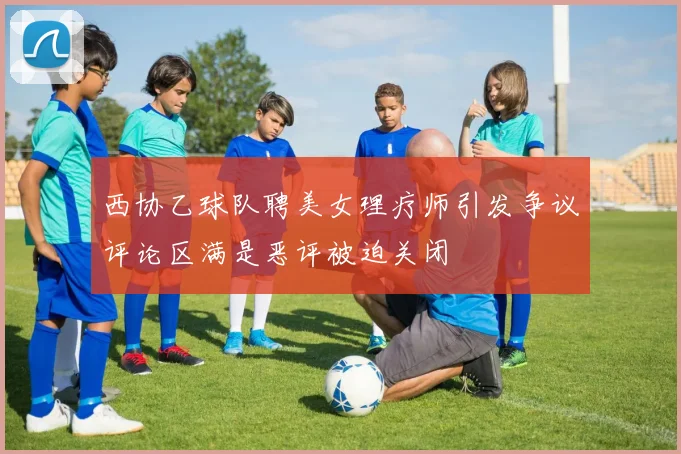 西协乙球队聘美女理疗师引发争议评论区满是恶评被迫关闭