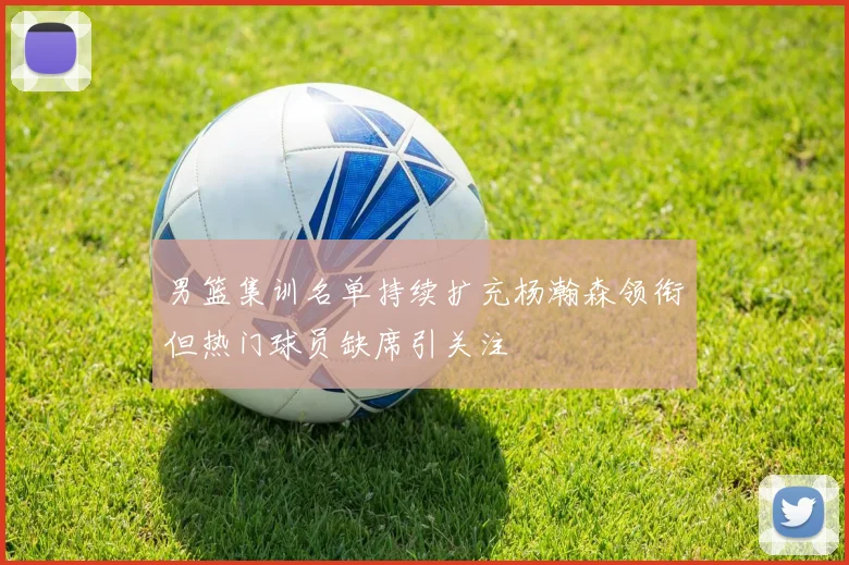 男篮集训名单持续扩充杨瀚森领衔但热门球员缺席引关注