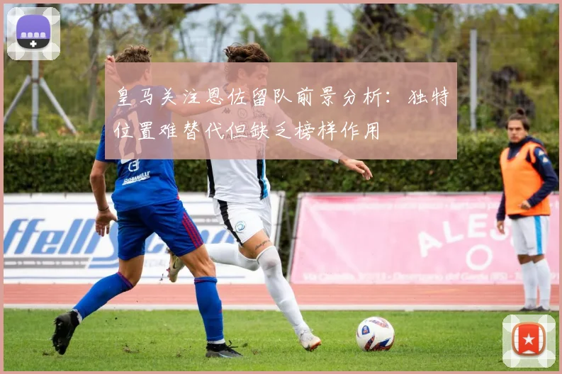 皇马关注恩佐留队前景分析：独特位置难替代但缺乏榜样作用