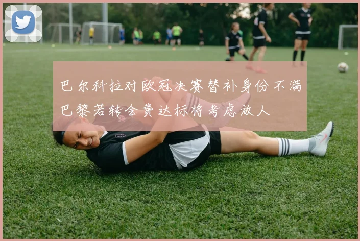 巴尔科拉对欧冠决赛替补身份不满巴黎若转会费达标将考虑放人