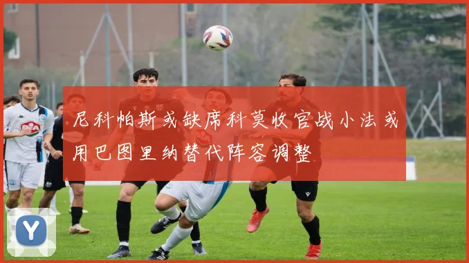 尼科帕斯或缺席科莫收官战小法或用巴图里纳替代阵容调整