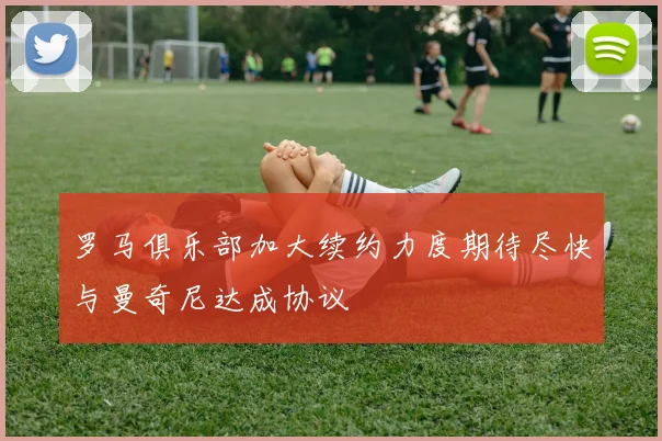 罗马俱乐部加大续约力度期待尽快与曼奇尼达成协议
