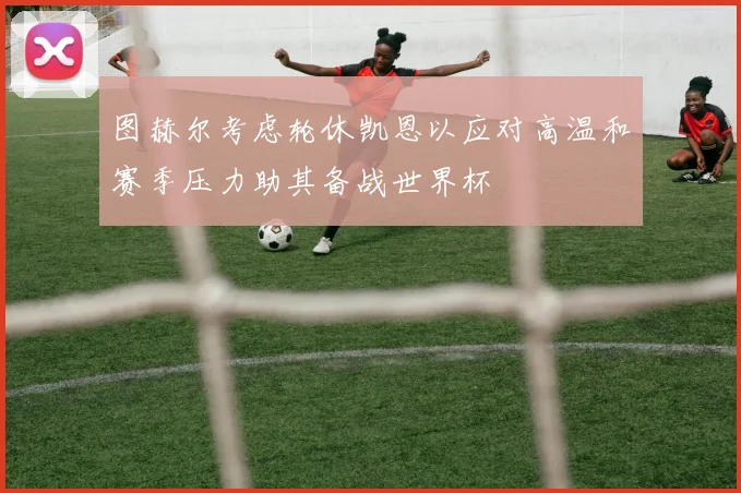 图赫尔考虑轮休凯恩以应对高温和赛季压力助其备战世界杯