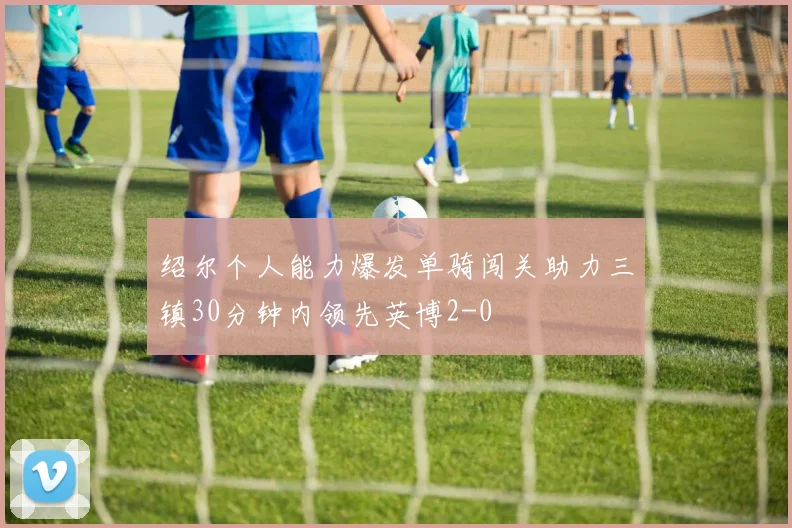 绍尔个人能力爆发单骑闯关助力三镇30分钟内领先英博2-0
