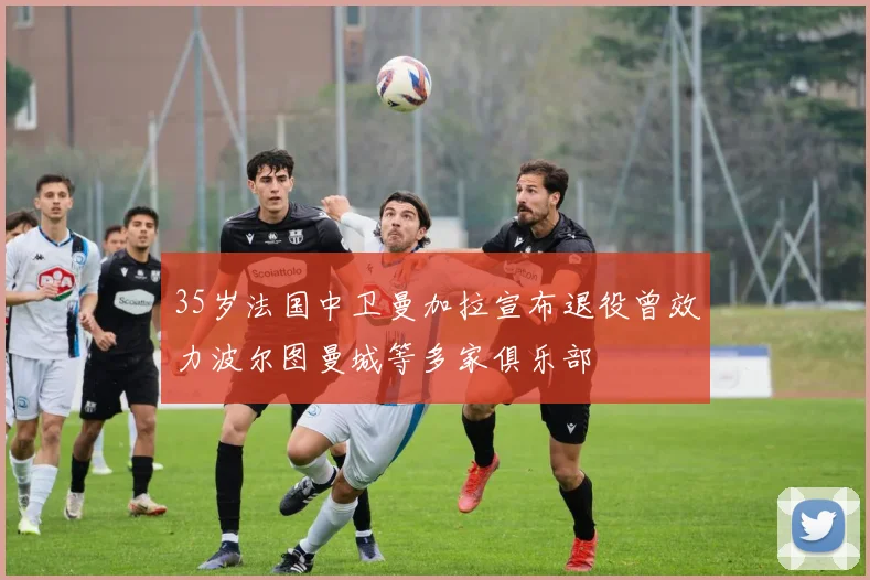 35岁法国中卫曼加拉宣布退役曾效力波尔图曼城等多家俱乐部