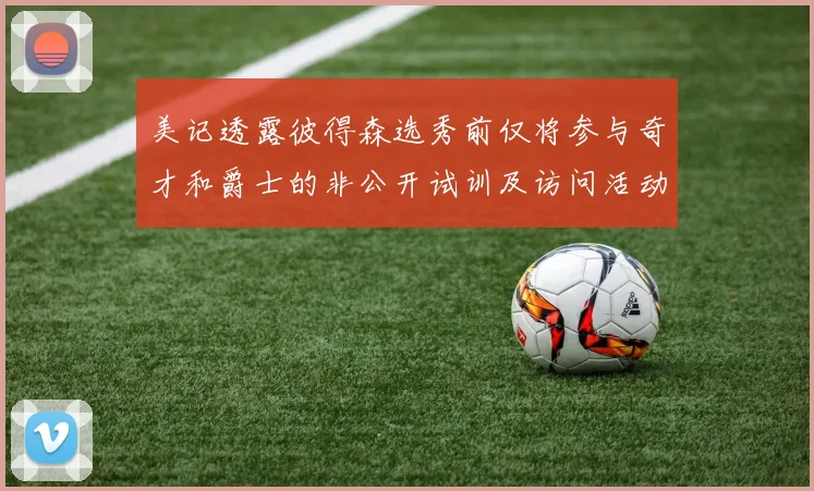美记透露彼得森选秀前仅将参与奇才和爵士的非公开试训及访问活动
