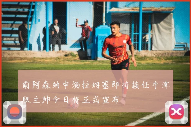 前阿森纳中场拉姆塞即将接任牛津联主帅今日将正式宣布