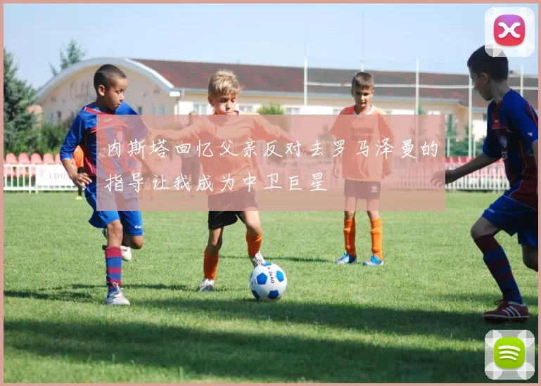 内斯塔回忆父亲反对去罗马泽曼的指导让我成为中卫巨星