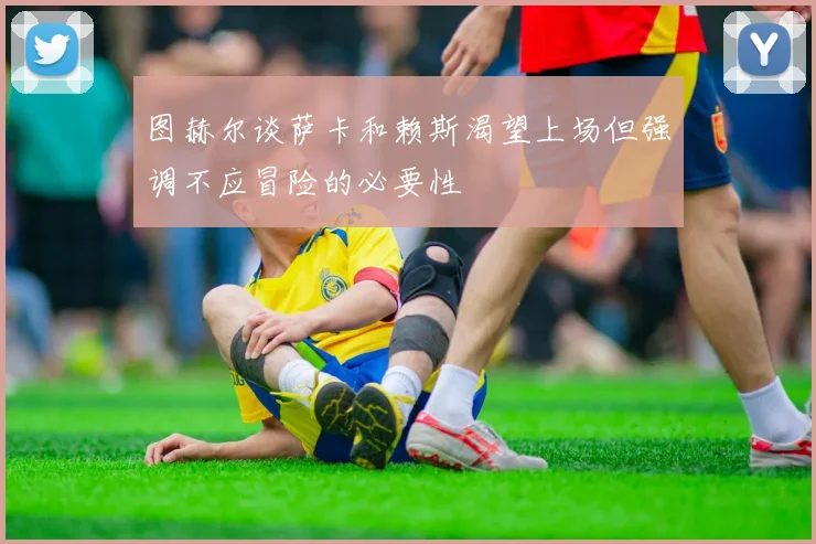 图赫尔谈萨卡和赖斯渴望上场但强调不应冒险的必要性